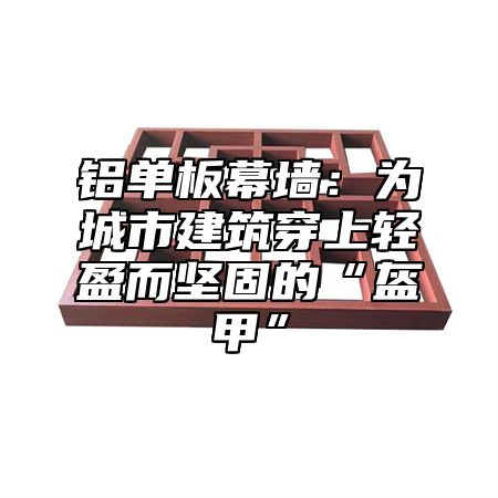 铝单板幕墙：为城市建筑穿上轻盈而坚固的“盔甲”