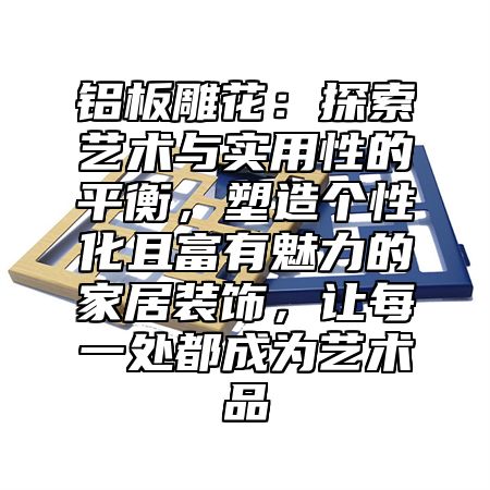 铝板雕花：探索艺术与实用性的平衡，塑造个性化且富有魅力的家居装饰，让每一处都成为艺术品