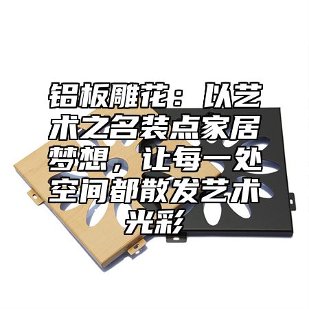 铝板雕花：以艺术之名装点家居梦想，让每一处空间都散发艺术光彩